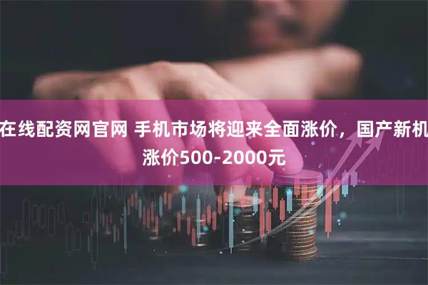 在线配资网官网 手机市场将迎来全面涨价，国产新机涨价500-2000元