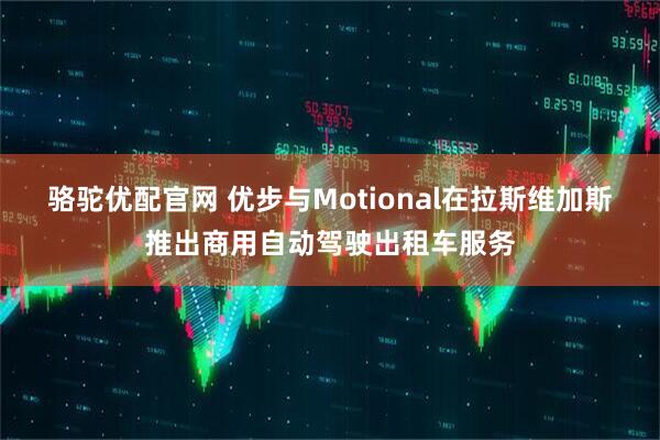 骆驼优配官网 优步与Motional在拉斯维加斯推出商用自动驾驶出租车服务