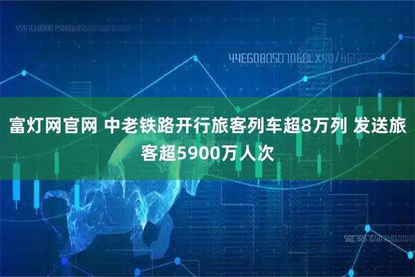富灯网官网 中老铁路开行旅客列车超8万列 发送旅客超5900万人次
