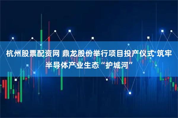 杭州股票配资网 鼎龙股份举行项目投产仪式 筑牢半导体产业生态“护城河”