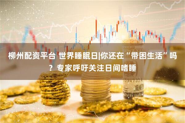 柳州配资平台 世界睡眠日|你还在“带困生活”吗?专家呼吁关注日间嗜睡