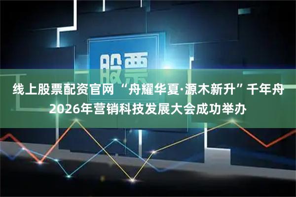 线上股票配资官网 “舟耀华夏·源木新升”千年舟2026年营销科技发展大会成功举办
