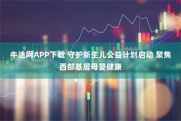 牛途网APP下载 守护新生儿公益计划启动 聚焦西部基层母婴健康