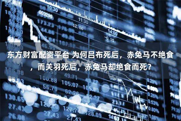 东方财富配资平台 为何吕布死后,赤兔马不绝食,而关羽死后,赤兔马却绝食而死?