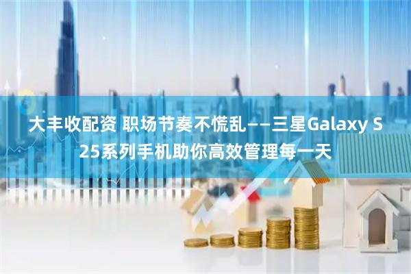 大丰收配资 职场节奏不慌乱——三星Galaxy S25系列手机助你高效管理每一天