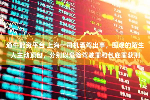 通牛配资平台 上海一司机酒驾出事，围观的陌生人主动顶包，分别以危险驾驶罪和包庇罪获刑