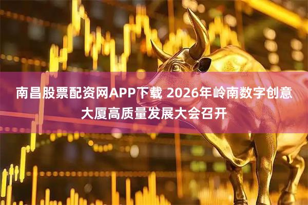 南昌股票配资网APP下载 2026年岭南数字创意大厦高质量发展大会召开
