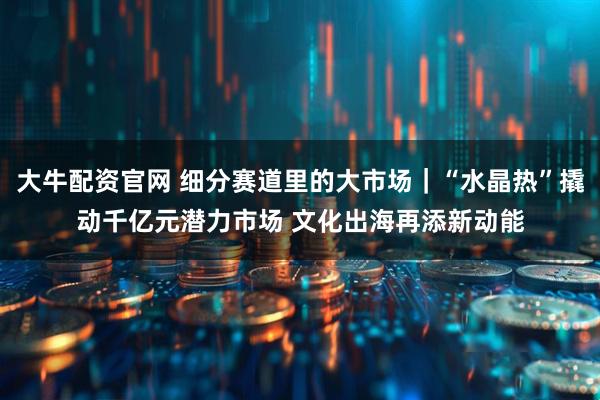 大牛配资官网 细分赛道里的大市场｜“水晶热”撬动千亿元潜力市场 文化出海再添新动能