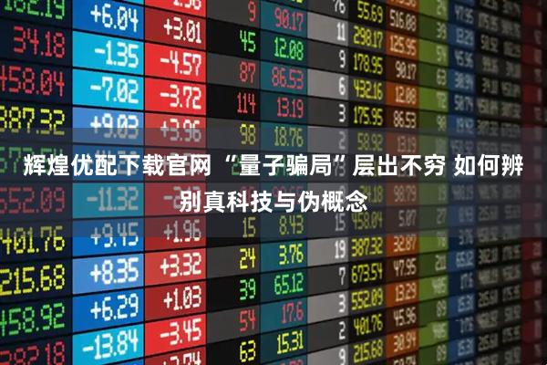 辉煌优配下载官网 “量子骗局”层出不穷 如何辨别真科技与伪概念