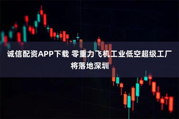 诚信配资APP下载 零重力飞机工业低空超级工厂将落地深圳