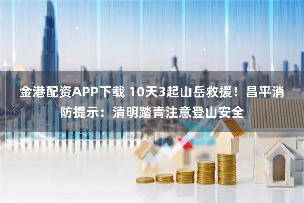 金港配资APP下载 10天3起山岳救援！昌平消防提示：清明踏青注意登山安全