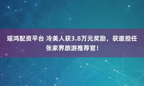 瑶鸿配资平台 冷美人获3.8万元奖励,获邀担任张家界旅游推荐官!