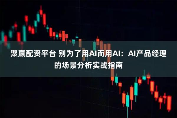 聚赢配资平台 别为了用AI而用AI:AI产品经理的场景分析实战指南