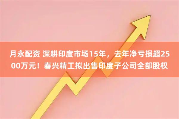 月永配资 深耕印度市场15年,去年净亏损超2500万元!春兴精工拟出售印度子公司全部股权