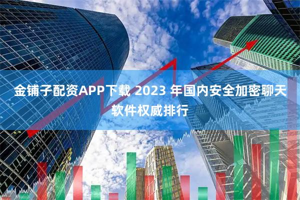金铺子配资APP下载 2023 年国内安全加密聊天软件权威排行