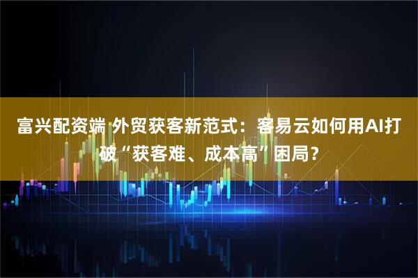 富兴配资端 外贸获客新范式：客易云如何用AI打破“获客难、成本高”困局？