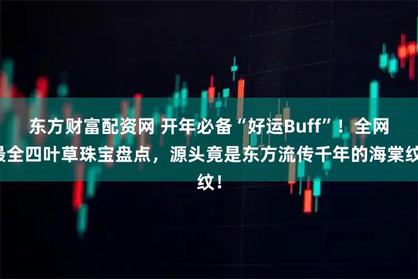 东方财富配资网 开年必备“好运Buff”！全网最全四叶草珠宝盘点，源头竟是东方流传千年的海棠纹！