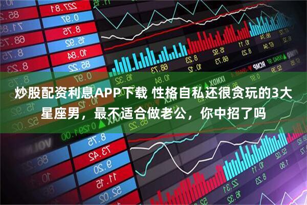 炒股配资利息APP下载 性格自私还很贪玩的3大星座男，最不适合做老公，你中招了吗