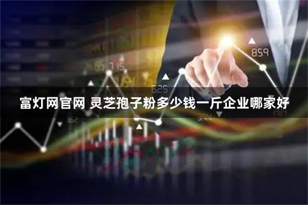 富灯网官网 灵芝孢子粉多少钱一斤企业哪家好