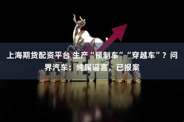 上海期货配资平台 生产“预制车”“穿越车”？问界汽车：纯属谣言，已报案