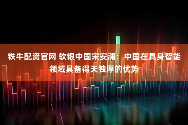 铁牛配资官网 软银中国宋安澜：中国在具身智能领域具备得天独厚的优势