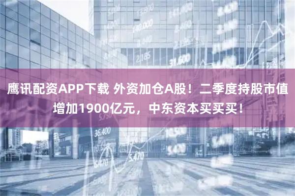 鹰讯配资APP下载 外资加仓A股！二季度持股市值增加1900亿元，中东资本买买买！