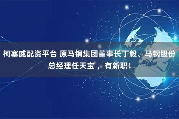 柯塞威配资平台 原马钢集团董事长丁毅、马钢股份总经理任天宝 ,有新职!