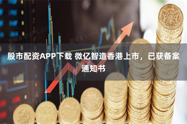 股市配资APP下载 微亿智造香港上市，已获备案通知书