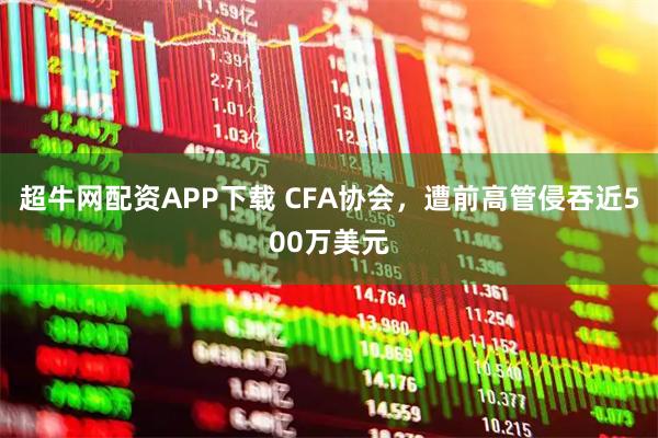 超牛网配资APP下载 CFA协会，遭前高管侵吞近500万美元