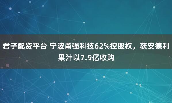 君子配资平台 宁波甬强科技62%控股权,获安德利果汁以7.9亿收购
