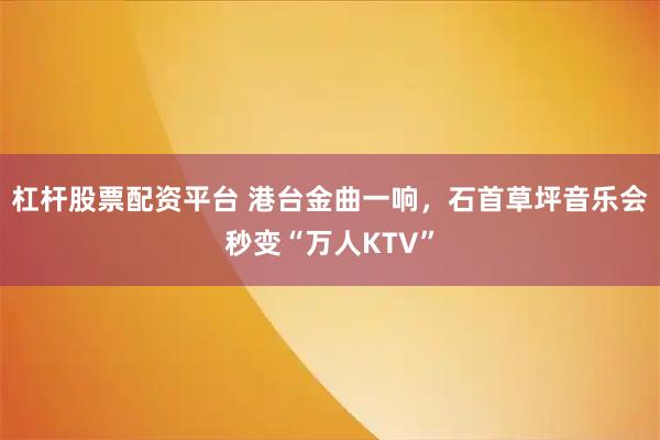 杠杆股票配资平台 港台金曲一响，石首草坪音乐会秒变“万人KTV”